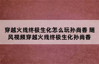 穿越火线终极生化怎么玩孙尚香 随风视频穿越火线终极生化孙尚香